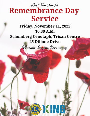 Lest We Forget Remembrance Day Service Friday, November 11, 2022 10:30 A.M.  Schomberg Cenotaph, Trisan Centre, 25 Dillane Drive Wreath Laying Ceremony Brought to the Community by:  Schomberg Lions Club & King Township